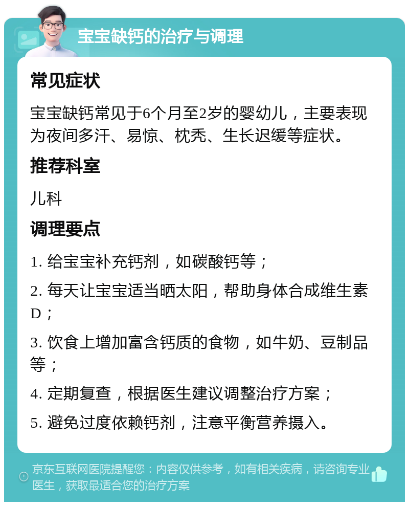 宝宝缺钙的治疗与调理 常见症状 宝宝缺钙常见于6个月至2岁的婴幼儿，主要表现为夜间多汗、易惊、枕秃、生长迟缓等症状。 推荐科室 儿科 调理要点 1. 给宝宝补充钙剂，如碳酸钙等； 2. 每天让宝宝适当晒太阳，帮助身体合成维生素D； 3. 饮食上增加富含钙质的食物，如牛奶、豆制品等； 4. 定期复查，根据医生建议调整治疗方案； 5. 避免过度依赖钙剂，注意平衡营养摄入。