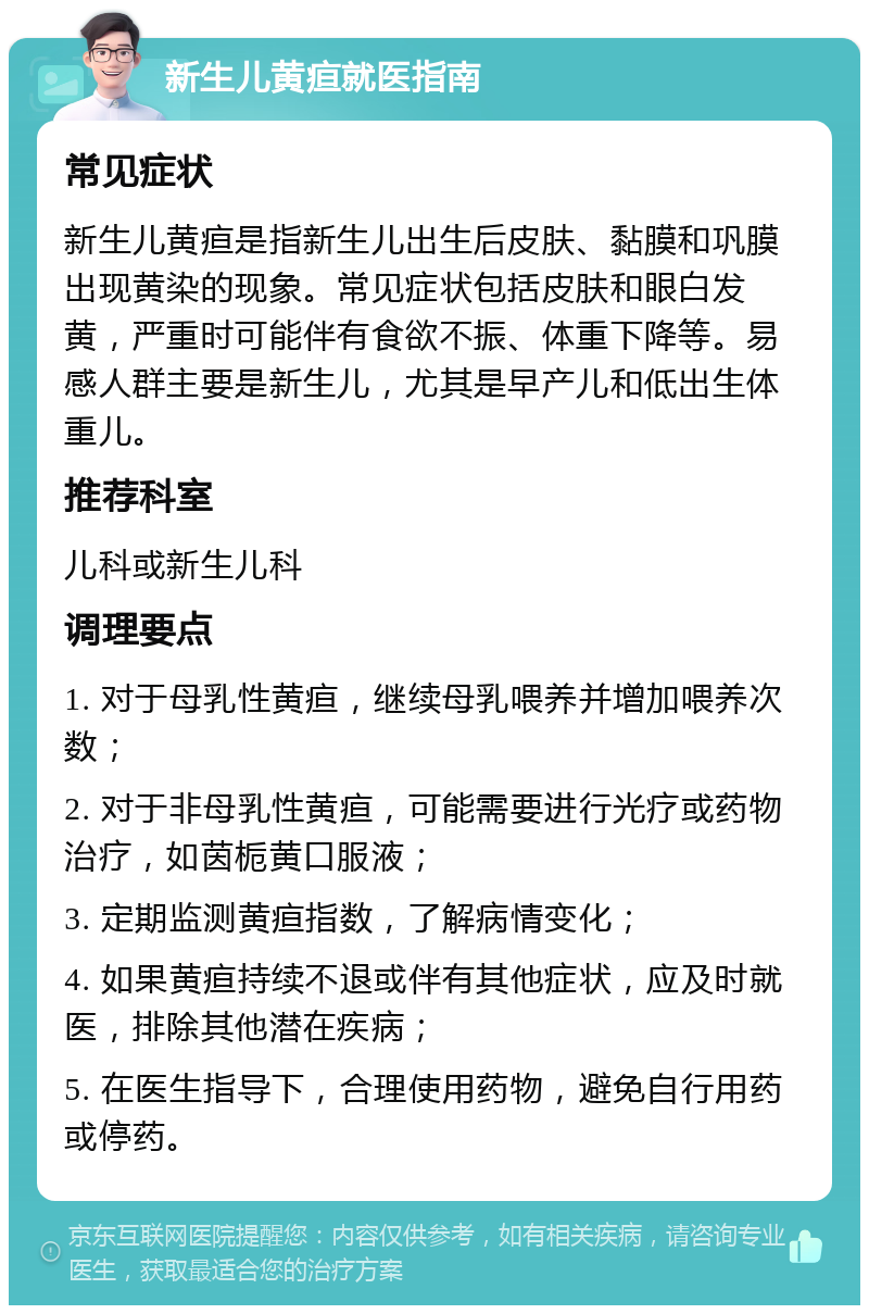 新生儿黄疸就医指南 常见症状 新生儿黄疸是指新生儿出生后皮肤、黏膜和巩膜出现黄染的现象。常见症状包括皮肤和眼白发黄，严重时可能伴有食欲不振、体重下降等。易感人群主要是新生儿，尤其是早产儿和低出生体重儿。 推荐科室 儿科或新生儿科 调理要点 1. 对于母乳性黄疸，继续母乳喂养并增加喂养次数； 2. 对于非母乳性黄疸，可能需要进行光疗或药物治疗，如茵栀黄口服液； 3. 定期监测黄疸指数，了解病情变化； 4. 如果黄疸持续不退或伴有其他症状，应及时就医，排除其他潜在疾病； 5. 在医生指导下，合理使用药物，避免自行用药或停药。