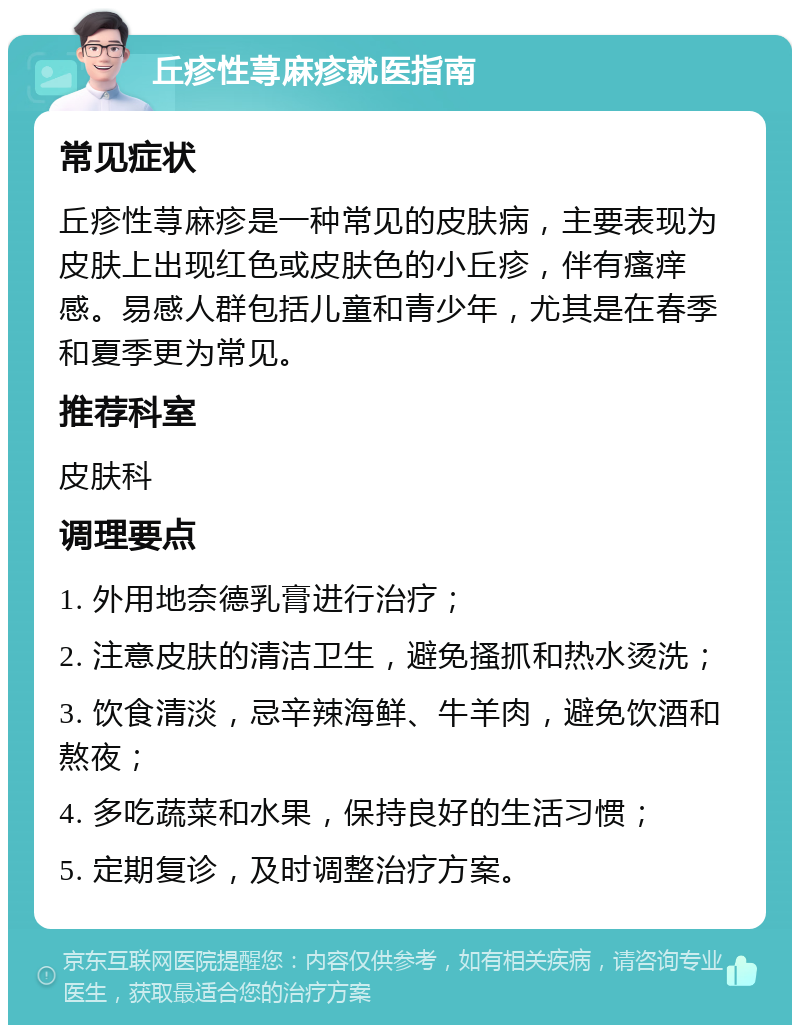 丘疹性荨麻疹就医指南 常见症状 丘疹性荨麻疹是一种常见的皮肤病，主要表现为皮肤上出现红色或皮肤色的小丘疹，伴有瘙痒感。易感人群包括儿童和青少年，尤其是在春季和夏季更为常见。 推荐科室 皮肤科 调理要点 1. 外用地奈德乳膏进行治疗； 2. 注意皮肤的清洁卫生，避免搔抓和热水烫洗； 3. 饮食清淡，忌辛辣海鲜、牛羊肉，避免饮酒和熬夜； 4. 多吃蔬菜和水果，保持良好的生活习惯； 5. 定期复诊，及时调整治疗方案。