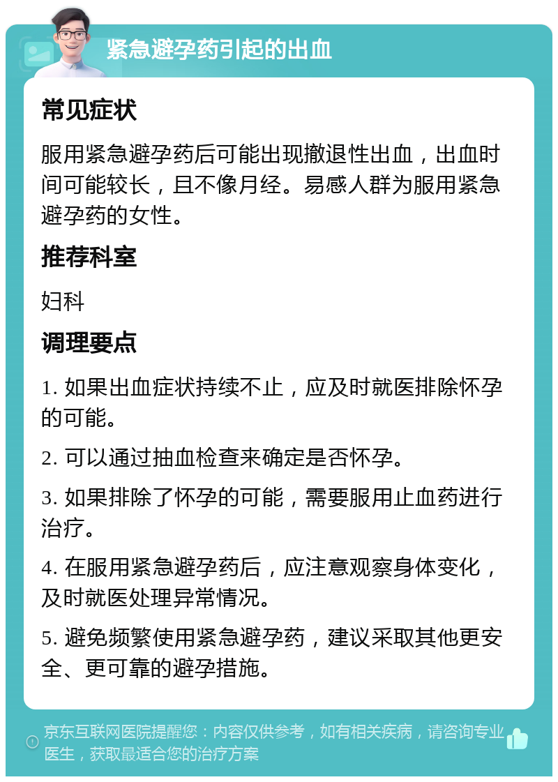 紧急避孕药引起的出血 常见症状 服用紧急避孕药后可能出现撤退性出血，出血时间可能较长，且不像月经。易感人群为服用紧急避孕药的女性。 推荐科室 妇科 调理要点 1. 如果出血症状持续不止，应及时就医排除怀孕的可能。 2. 可以通过抽血检查来确定是否怀孕。 3. 如果排除了怀孕的可能，需要服用止血药进行治疗。 4. 在服用紧急避孕药后，应注意观察身体变化，及时就医处理异常情况。 5. 避免频繁使用紧急避孕药，建议采取其他更安全、更可靠的避孕措施。