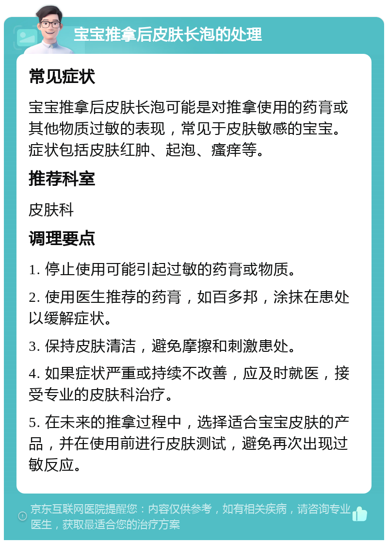 宝宝推拿后皮肤长泡的处理 常见症状 宝宝推拿后皮肤长泡可能是对推拿使用的药膏或其他物质过敏的表现，常见于皮肤敏感的宝宝。症状包括皮肤红肿、起泡、瘙痒等。 推荐科室 皮肤科 调理要点 1. 停止使用可能引起过敏的药膏或物质。 2. 使用医生推荐的药膏，如百多邦，涂抹在患处以缓解症状。 3. 保持皮肤清洁，避免摩擦和刺激患处。 4. 如果症状严重或持续不改善，应及时就医，接受专业的皮肤科治疗。 5. 在未来的推拿过程中，选择适合宝宝皮肤的产品，并在使用前进行皮肤测试，避免再次出现过敏反应。