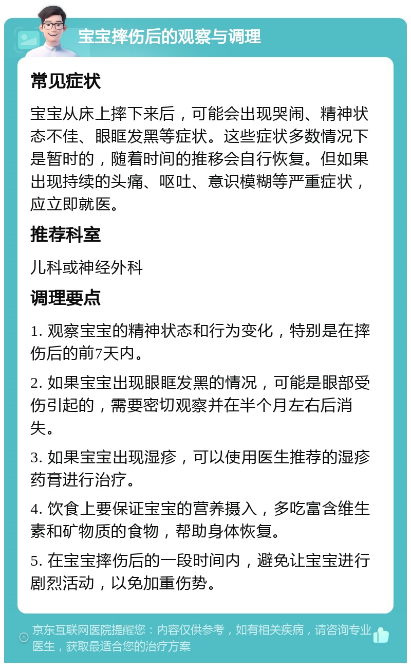 宝宝摔伤后的观察与调理 常见症状 宝宝从床上摔下来后，可能会出现哭闹、精神状态不佳、眼眶发黑等症状。这些症状多数情况下是暂时的，随着时间的推移会自行恢复。但如果出现持续的头痛、呕吐、意识模糊等严重症状，应立即就医。 推荐科室 儿科或神经外科 调理要点 1. 观察宝宝的精神状态和行为变化，特别是在摔伤后的前7天内。 2. 如果宝宝出现眼眶发黑的情况，可能是眼部受伤引起的，需要密切观察并在半个月左右后消失。 3. 如果宝宝出现湿疹，可以使用医生推荐的湿疹药膏进行治疗。 4. 饮食上要保证宝宝的营养摄入，多吃富含维生素和矿物质的食物，帮助身体恢复。 5. 在宝宝摔伤后的一段时间内，避免让宝宝进行剧烈活动，以免加重伤势。