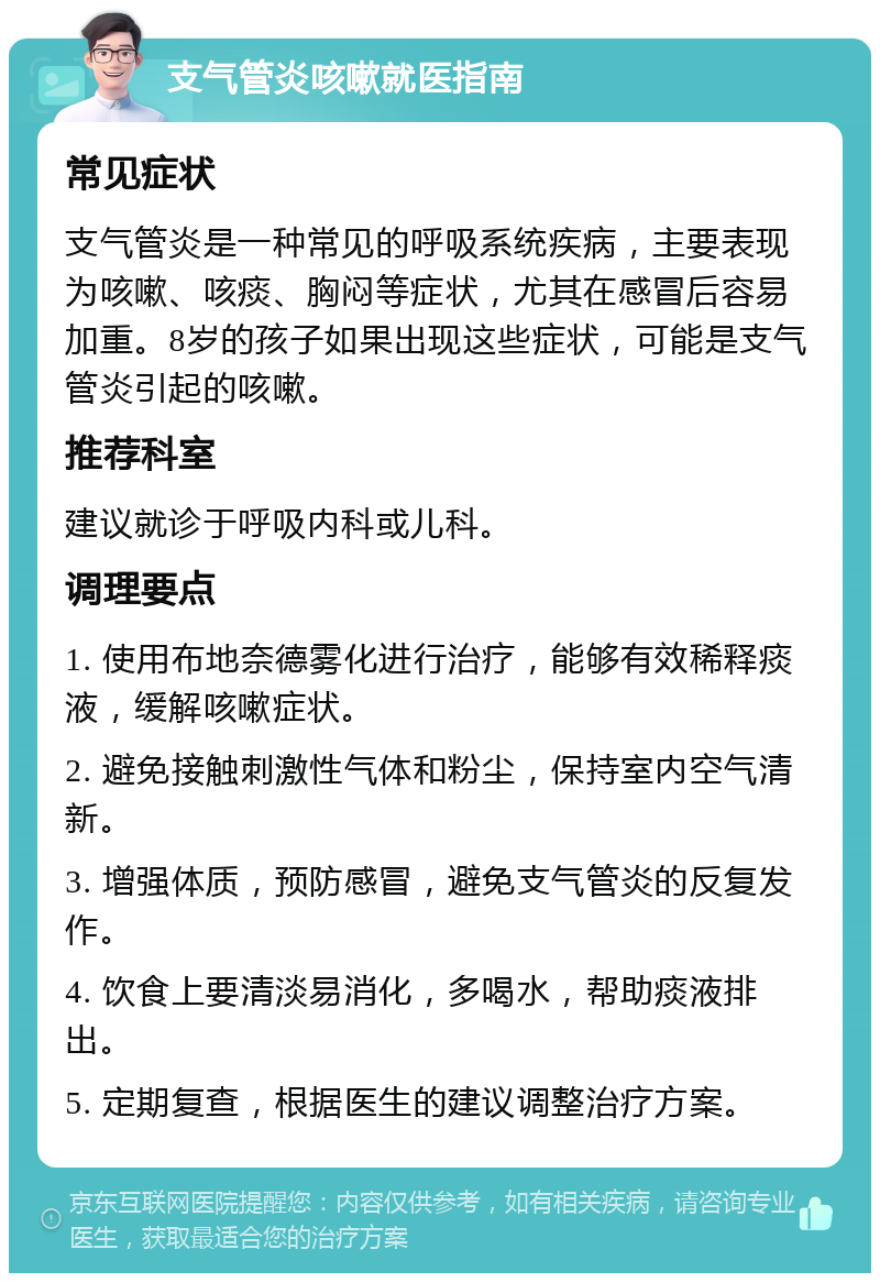 支气管炎咳嗽就医指南 常见症状 支气管炎是一种常见的呼吸系统疾病，主要表现为咳嗽、咳痰、胸闷等症状，尤其在感冒后容易加重。8岁的孩子如果出现这些症状，可能是支气管炎引起的咳嗽。 推荐科室 建议就诊于呼吸内科或儿科。 调理要点 1. 使用布地奈德雾化进行治疗，能够有效稀释痰液，缓解咳嗽症状。 2. 避免接触刺激性气体和粉尘，保持室内空气清新。 3. 增强体质，预防感冒，避免支气管炎的反复发作。 4. 饮食上要清淡易消化，多喝水，帮助痰液排出。 5. 定期复查，根据医生的建议调整治疗方案。