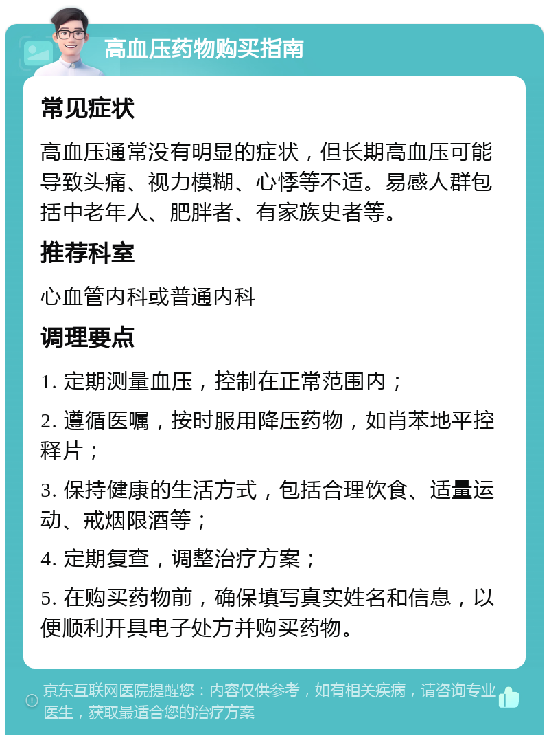 高血压药物购买指南 常见症状 高血压通常没有明显的症状，但长期高血压可能导致头痛、视力模糊、心悸等不适。易感人群包括中老年人、肥胖者、有家族史者等。 推荐科室 心血管内科或普通内科 调理要点 1. 定期测量血压，控制在正常范围内； 2. 遵循医嘱，按时服用降压药物，如肖苯地平控释片； 3. 保持健康的生活方式，包括合理饮食、适量运动、戒烟限酒等； 4. 定期复查，调整治疗方案； 5. 在购买药物前，确保填写真实姓名和信息，以便顺利开具电子处方并购买药物。