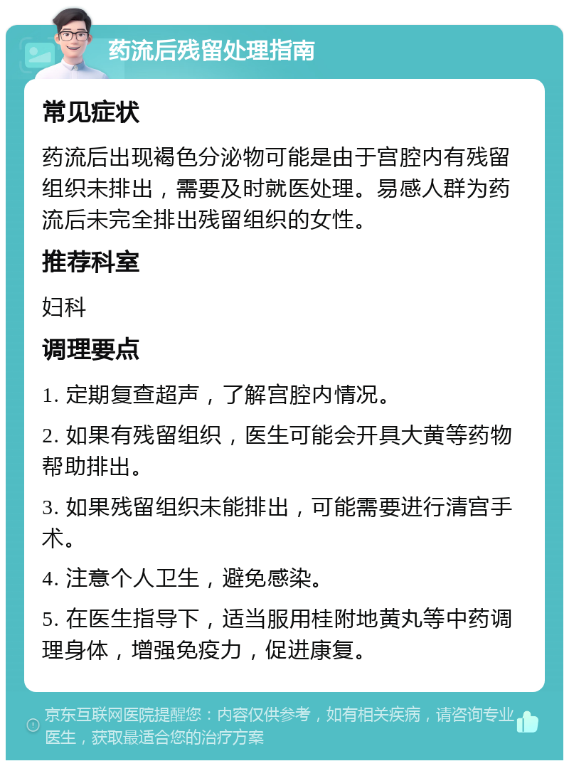 药流后残留处理指南 常见症状 药流后出现褐色分泌物可能是由于宫腔内有残留组织未排出，需要及时就医处理。易感人群为药流后未完全排出残留组织的女性。 推荐科室 妇科 调理要点 1. 定期复查超声，了解宫腔内情况。 2. 如果有残留组织，医生可能会开具大黄等药物帮助排出。 3. 如果残留组织未能排出，可能需要进行清宫手术。 4. 注意个人卫生，避免感染。 5. 在医生指导下，适当服用桂附地黄丸等中药调理身体，增强免疫力，促进康复。