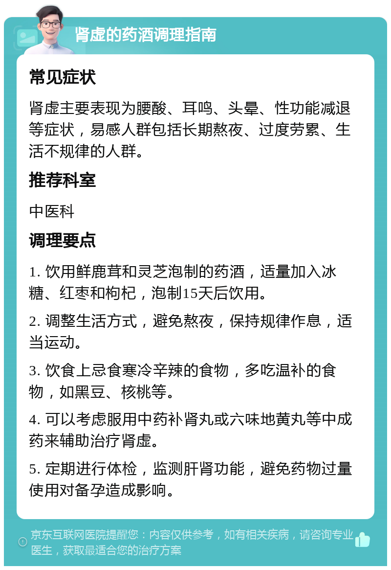 肾虚的药酒调理指南 常见症状 肾虚主要表现为腰酸、耳鸣、头晕、性功能减退等症状，易感人群包括长期熬夜、过度劳累、生活不规律的人群。 推荐科室 中医科 调理要点 1. 饮用鲜鹿茸和灵芝泡制的药酒，适量加入冰糖、红枣和枸杞，泡制15天后饮用。 2. 调整生活方式，避免熬夜，保持规律作息，适当运动。 3. 饮食上忌食寒冷辛辣的食物，多吃温补的食物，如黑豆、核桃等。 4. 可以考虑服用中药补肾丸或六味地黄丸等中成药来辅助治疗肾虚。 5. 定期进行体检，监测肝肾功能，避免药物过量使用对备孕造成影响。