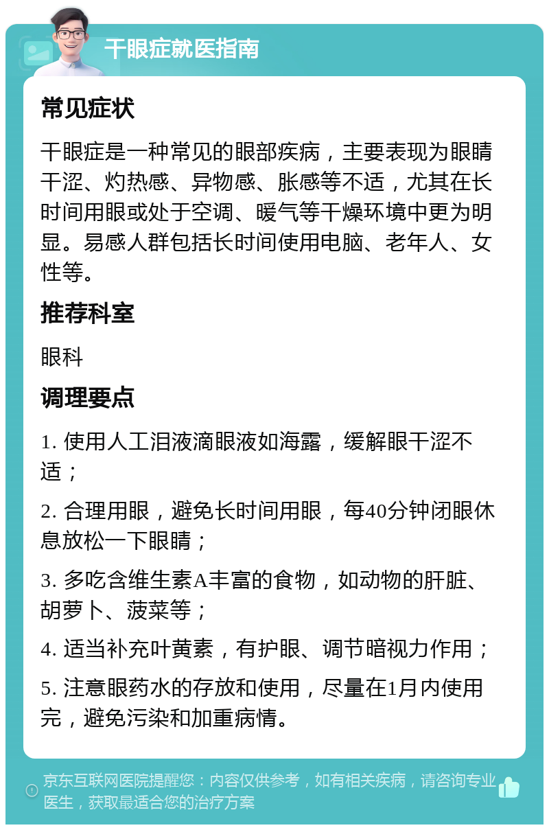 干眼症就医指南 常见症状 干眼症是一种常见的眼部疾病，主要表现为眼睛干涩、灼热感、异物感、胀感等不适，尤其在长时间用眼或处于空调、暖气等干燥环境中更为明显。易感人群包括长时间使用电脑、老年人、女性等。 推荐科室 眼科 调理要点 1. 使用人工泪液滴眼液如海露，缓解眼干涩不适； 2. 合理用眼，避免长时间用眼，每40分钟闭眼休息放松一下眼睛； 3. 多吃含维生素A丰富的食物，如动物的肝脏、胡萝卜、菠菜等； 4. 适当补充叶黄素，有护眼、调节暗视力作用； 5. 注意眼药水的存放和使用，尽量在1月内使用完，避免污染和加重病情。