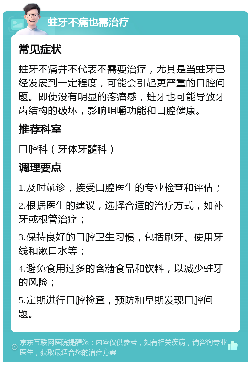 蛀牙不痛也需治疗 常见症状 蛀牙不痛并不代表不需要治疗，尤其是当蛀牙已经发展到一定程度，可能会引起更严重的口腔问题。即使没有明显的疼痛感，蛀牙也可能导致牙齿结构的破坏，影响咀嚼功能和口腔健康。 推荐科室 口腔科（牙体牙髓科） 调理要点 1.及时就诊，接受口腔医生的专业检查和评估； 2.根据医生的建议，选择合适的治疗方式，如补牙或根管治疗； 3.保持良好的口腔卫生习惯，包括刷牙、使用牙线和漱口水等； 4.避免食用过多的含糖食品和饮料，以减少蛀牙的风险； 5.定期进行口腔检查，预防和早期发现口腔问题。