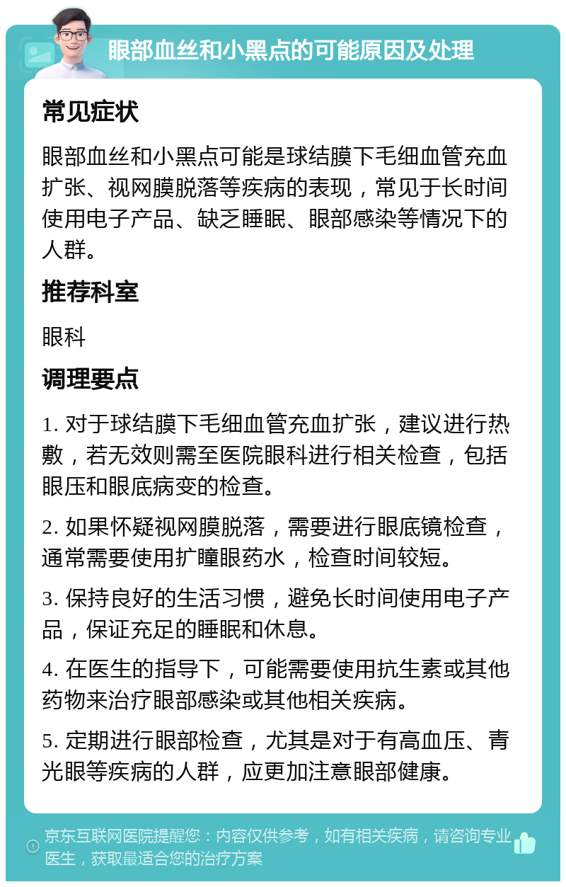 眼部血丝和小黑点的可能原因及处理 常见症状 眼部血丝和小黑点可能是球结膜下毛细血管充血扩张、视网膜脱落等疾病的表现，常见于长时间使用电子产品、缺乏睡眠、眼部感染等情况下的人群。 推荐科室 眼科 调理要点 1. 对于球结膜下毛细血管充血扩张，建议进行热敷，若无效则需至医院眼科进行相关检查，包括眼压和眼底病变的检查。 2. 如果怀疑视网膜脱落，需要进行眼底镜检查，通常需要使用扩瞳眼药水，检查时间较短。 3. 保持良好的生活习惯，避免长时间使用电子产品，保证充足的睡眠和休息。 4. 在医生的指导下，可能需要使用抗生素或其他药物来治疗眼部感染或其他相关疾病。 5. 定期进行眼部检查，尤其是对于有高血压、青光眼等疾病的人群，应更加注意眼部健康。