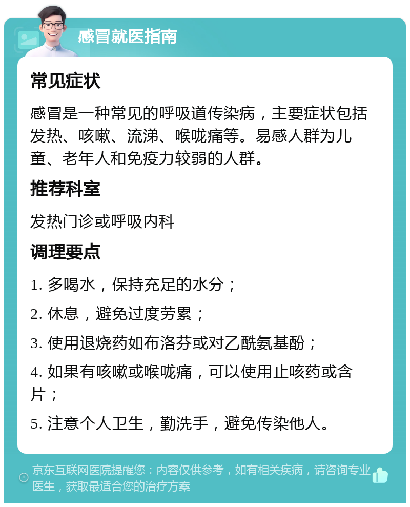 感冒就医指南 常见症状 感冒是一种常见的呼吸道传染病，主要症状包括发热、咳嗽、流涕、喉咙痛等。易感人群为儿童、老年人和免疫力较弱的人群。 推荐科室 发热门诊或呼吸内科 调理要点 1. 多喝水，保持充足的水分； 2. 休息，避免过度劳累； 3. 使用退烧药如布洛芬或对乙酰氨基酚； 4. 如果有咳嗽或喉咙痛，可以使用止咳药或含片； 5. 注意个人卫生，勤洗手，避免传染他人。