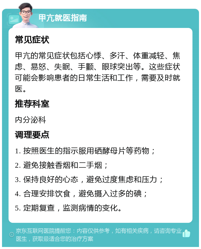 甲亢就医指南 常见症状 甲亢的常见症状包括心悸、多汗、体重减轻、焦虑、易怒、失眠、手颤、眼球突出等。这些症状可能会影响患者的日常生活和工作，需要及时就医。 推荐科室 内分泌科 调理要点 1. 按照医生的指示服用硒酵母片等药物； 2. 避免接触香烟和二手烟； 3. 保持良好的心态，避免过度焦虑和压力； 4. 合理安排饮食，避免摄入过多的碘； 5. 定期复查，监测病情的变化。