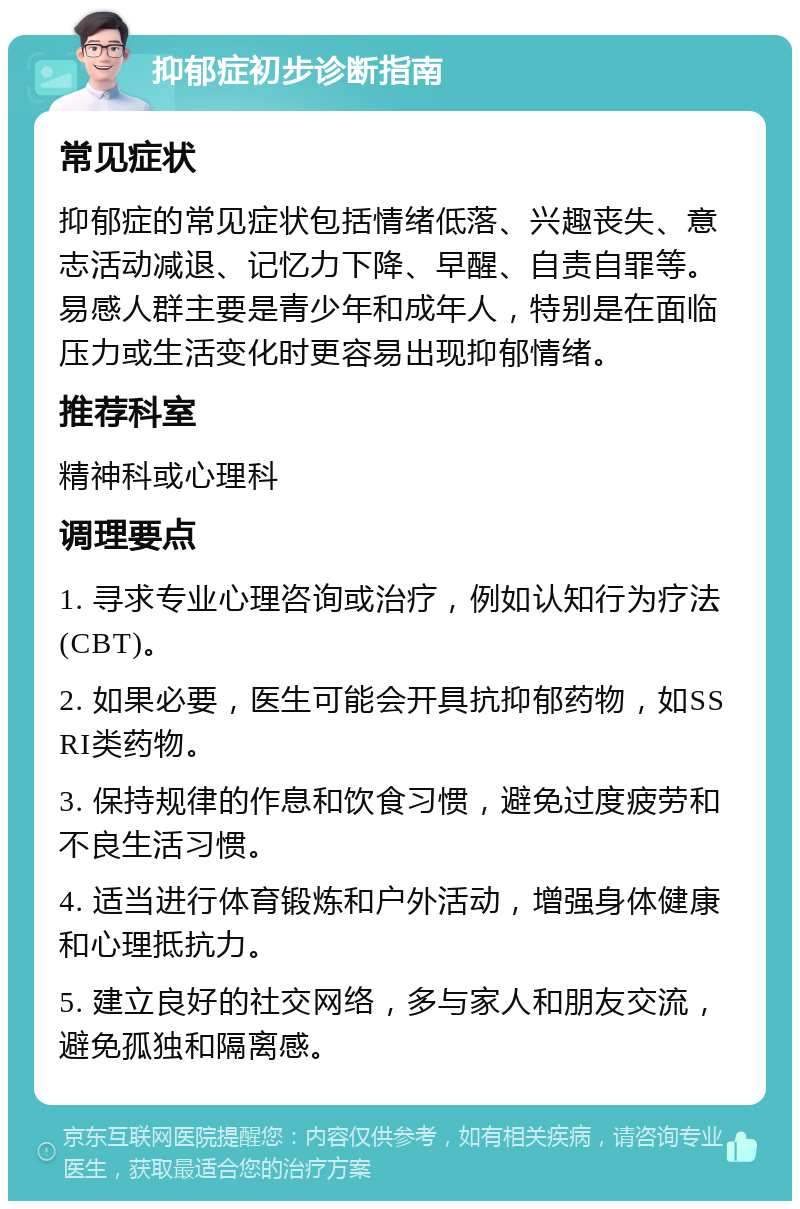 抑郁症初步诊断指南 常见症状 抑郁症的常见症状包括情绪低落、兴趣丧失、意志活动减退、记忆力下降、早醒、自责自罪等。易感人群主要是青少年和成年人，特别是在面临压力或生活变化时更容易出现抑郁情绪。 推荐科室 精神科或心理科 调理要点 1. 寻求专业心理咨询或治疗，例如认知行为疗法(CBT)。 2. 如果必要，医生可能会开具抗抑郁药物，如SSRI类药物。 3. 保持规律的作息和饮食习惯，避免过度疲劳和不良生活习惯。 4. 适当进行体育锻炼和户外活动，增强身体健康和心理抵抗力。 5. 建立良好的社交网络，多与家人和朋友交流，避免孤独和隔离感。