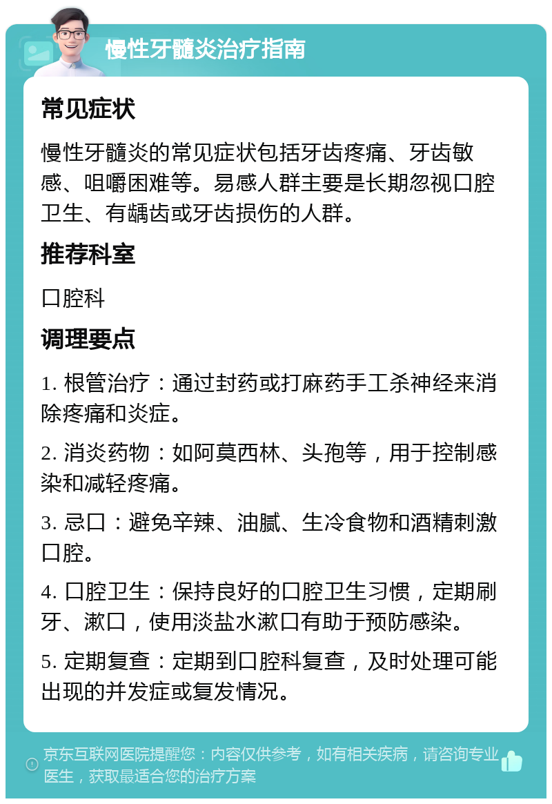 慢性牙髓炎治疗指南 常见症状 慢性牙髓炎的常见症状包括牙齿疼痛、牙齿敏感、咀嚼困难等。易感人群主要是长期忽视口腔卫生、有龋齿或牙齿损伤的人群。 推荐科室 口腔科 调理要点 1. 根管治疗：通过封药或打麻药手工杀神经来消除疼痛和炎症。 2. 消炎药物：如阿莫西林、头孢等，用于控制感染和减轻疼痛。 3. 忌口：避免辛辣、油腻、生冷食物和酒精刺激口腔。 4. 口腔卫生：保持良好的口腔卫生习惯，定期刷牙、漱口，使用淡盐水漱口有助于预防感染。 5. 定期复查：定期到口腔科复查，及时处理可能出现的并发症或复发情况。