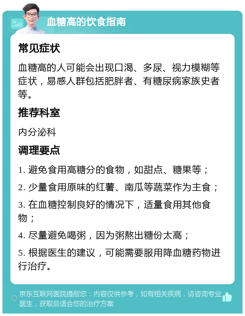 血糖高的饮食指南 常见症状 血糖高的人可能会出现口渴、多尿、视力模糊等症状，易感人群包括肥胖者、有糖尿病家族史者等。 推荐科室 内分泌科 调理要点 1. 避免食用高糖分的食物，如甜点、糖果等； 2. 少量食用原味的红薯、南瓜等蔬菜作为主食； 3. 在血糖控制良好的情况下，适量食用其他食物； 4. 尽量避免喝粥，因为粥熬出糖份太高； 5. 根据医生的建议，可能需要服用降血糖药物进行治疗。