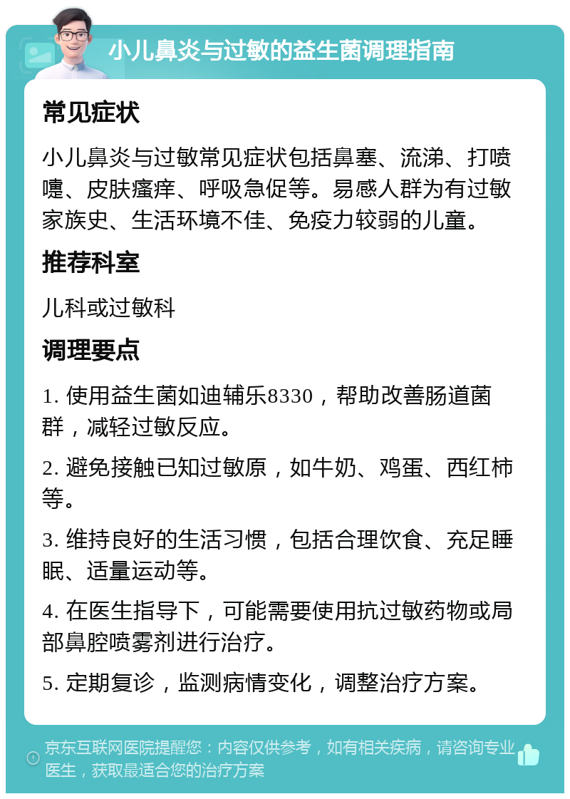 小儿鼻炎与过敏的益生菌调理指南 常见症状 小儿鼻炎与过敏常见症状包括鼻塞、流涕、打喷嚏、皮肤瘙痒、呼吸急促等。易感人群为有过敏家族史、生活环境不佳、免疫力较弱的儿童。 推荐科室 儿科或过敏科 调理要点 1. 使用益生菌如迪辅乐8330，帮助改善肠道菌群，减轻过敏反应。 2. 避免接触已知过敏原，如牛奶、鸡蛋、西红柿等。 3. 维持良好的生活习惯，包括合理饮食、充足睡眠、适量运动等。 4. 在医生指导下，可能需要使用抗过敏药物或局部鼻腔喷雾剂进行治疗。 5. 定期复诊，监测病情变化，调整治疗方案。