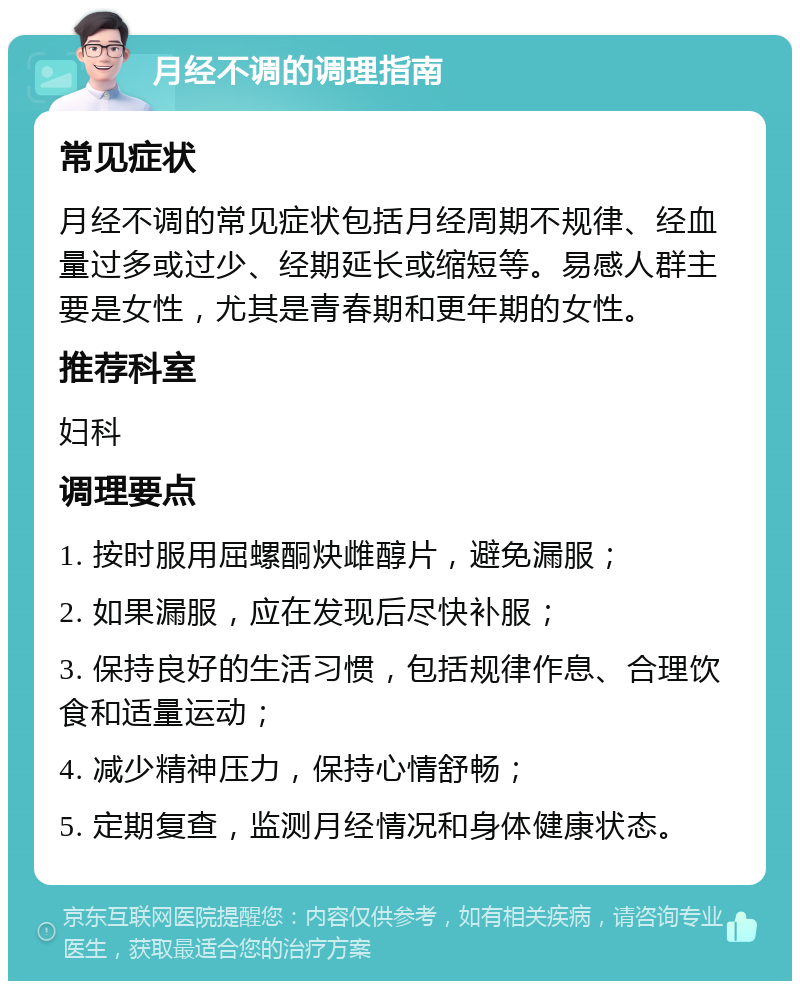 月经不调的调理指南 常见症状 月经不调的常见症状包括月经周期不规律、经血量过多或过少、经期延长或缩短等。易感人群主要是女性，尤其是青春期和更年期的女性。 推荐科室 妇科 调理要点 1. 按时服用屈螺酮炔雌醇片，避免漏服； 2. 如果漏服，应在发现后尽快补服； 3. 保持良好的生活习惯，包括规律作息、合理饮食和适量运动； 4. 减少精神压力，保持心情舒畅； 5. 定期复查，监测月经情况和身体健康状态。