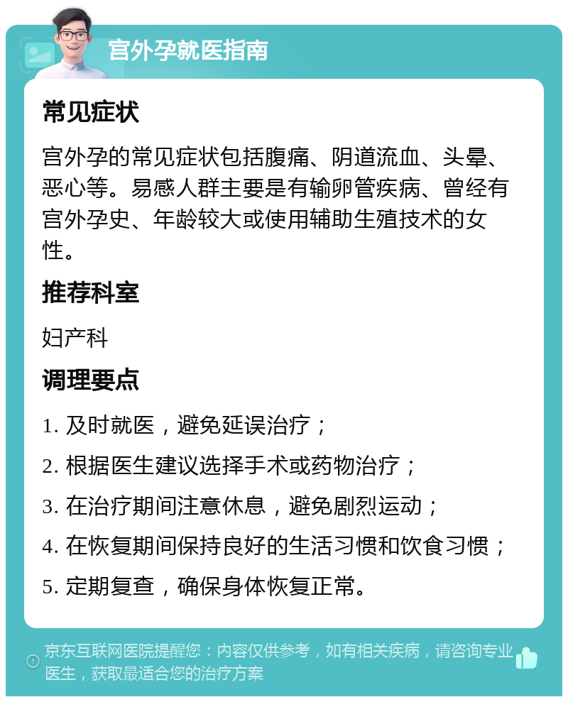 宫外孕就医指南 常见症状 宫外孕的常见症状包括腹痛、阴道流血、头晕、恶心等。易感人群主要是有输卵管疾病、曾经有宫外孕史、年龄较大或使用辅助生殖技术的女性。 推荐科室 妇产科 调理要点 1. 及时就医，避免延误治疗； 2. 根据医生建议选择手术或药物治疗； 3. 在治疗期间注意休息，避免剧烈运动； 4. 在恢复期间保持良好的生活习惯和饮食习惯； 5. 定期复查，确保身体恢复正常。