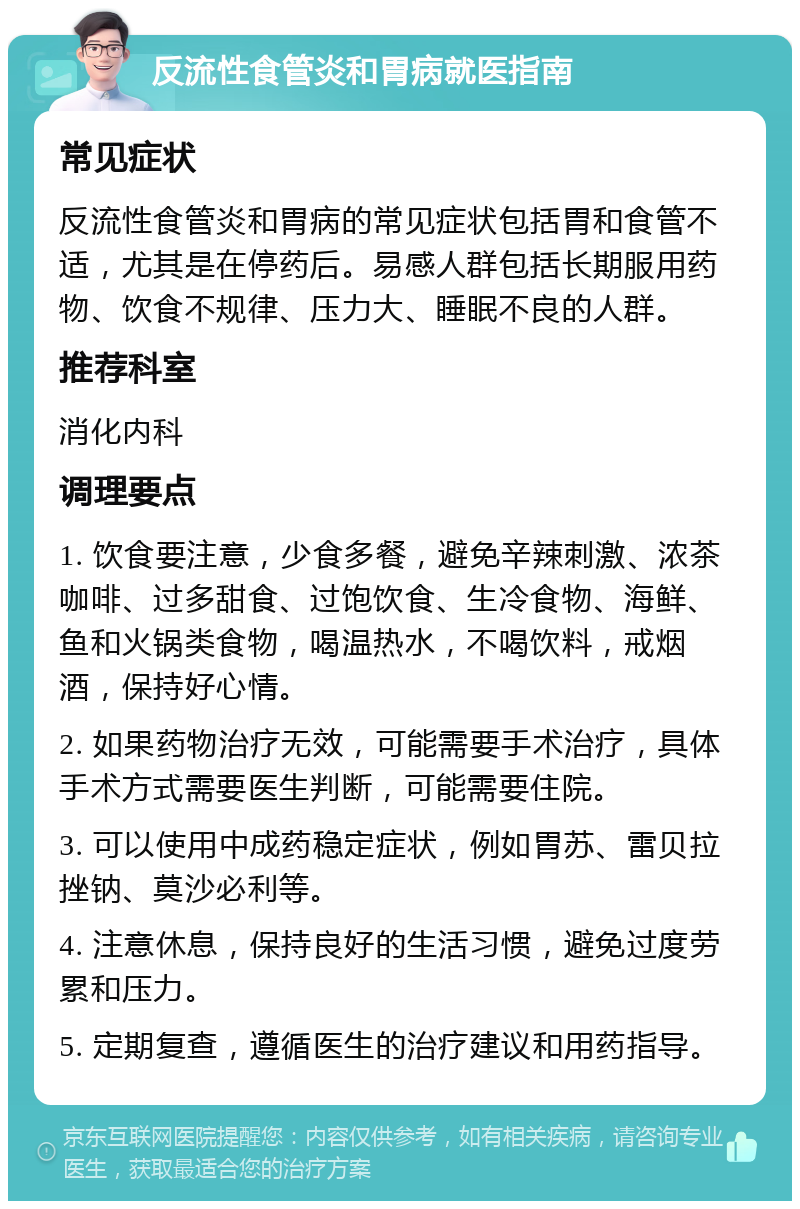 反流性食管炎和胃病就医指南 常见症状 反流性食管炎和胃病的常见症状包括胃和食管不适，尤其是在停药后。易感人群包括长期服用药物、饮食不规律、压力大、睡眠不良的人群。 推荐科室 消化内科 调理要点 1. 饮食要注意，少食多餐，避免辛辣刺激、浓茶咖啡、过多甜食、过饱饮食、生冷食物、海鲜、鱼和火锅类食物，喝温热水，不喝饮料，戒烟酒，保持好心情。 2. 如果药物治疗无效，可能需要手术治疗，具体手术方式需要医生判断，可能需要住院。 3. 可以使用中成药稳定症状，例如胃苏、雷贝拉挫钠、莫沙必利等。 4. 注意休息，保持良好的生活习惯，避免过度劳累和压力。 5. 定期复查，遵循医生的治疗建议和用药指导。