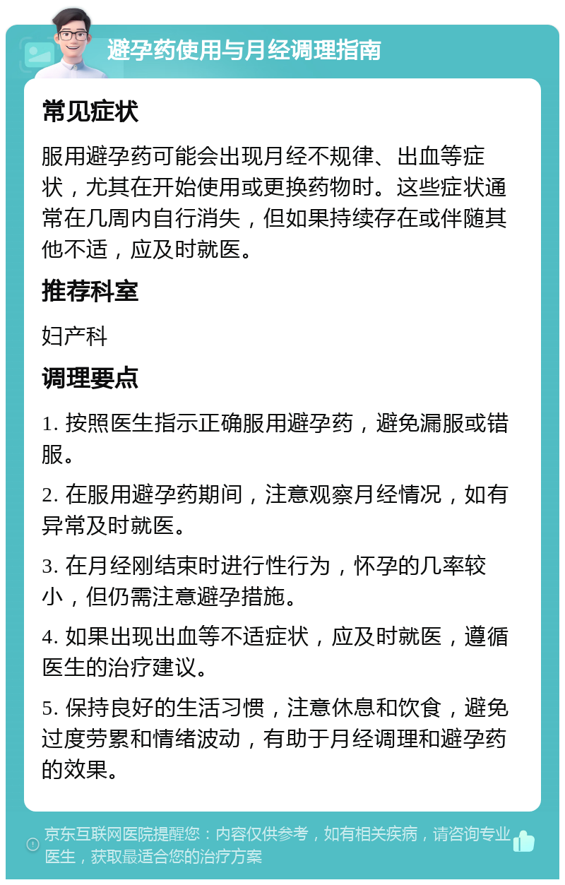 避孕药使用与月经调理指南 常见症状 服用避孕药可能会出现月经不规律、出血等症状，尤其在开始使用或更换药物时。这些症状通常在几周内自行消失，但如果持续存在或伴随其他不适，应及时就医。 推荐科室 妇产科 调理要点 1. 按照医生指示正确服用避孕药，避免漏服或错服。 2. 在服用避孕药期间，注意观察月经情况，如有异常及时就医。 3. 在月经刚结束时进行性行为，怀孕的几率较小，但仍需注意避孕措施。 4. 如果出现出血等不适症状，应及时就医，遵循医生的治疗建议。 5. 保持良好的生活习惯，注意休息和饮食，避免过度劳累和情绪波动，有助于月经调理和避孕药的效果。