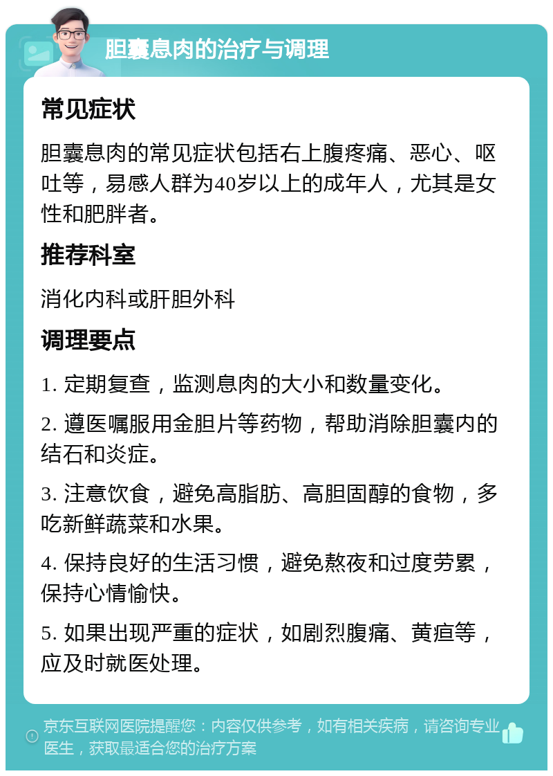 胆囊息肉的治疗与调理 常见症状 胆囊息肉的常见症状包括右上腹疼痛、恶心、呕吐等，易感人群为40岁以上的成年人，尤其是女性和肥胖者。 推荐科室 消化内科或肝胆外科 调理要点 1. 定期复查，监测息肉的大小和数量变化。 2. 遵医嘱服用金胆片等药物，帮助消除胆囊内的结石和炎症。 3. 注意饮食，避免高脂肪、高胆固醇的食物，多吃新鲜蔬菜和水果。 4. 保持良好的生活习惯，避免熬夜和过度劳累，保持心情愉快。 5. 如果出现严重的症状，如剧烈腹痛、黄疸等，应及时就医处理。