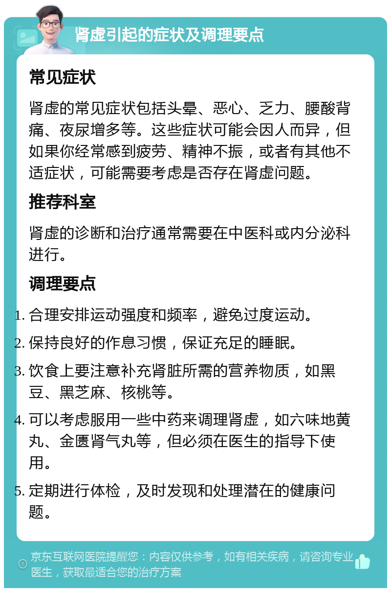 肾虚引起的症状及调理要点 常见症状 肾虚的常见症状包括头晕、恶心、乏力、腰酸背痛、夜尿增多等。这些症状可能会因人而异，但如果你经常感到疲劳、精神不振，或者有其他不适症状，可能需要考虑是否存在肾虚问题。 推荐科室 肾虚的诊断和治疗通常需要在中医科或内分泌科进行。 调理要点 合理安排运动强度和频率，避免过度运动。 保持良好的作息习惯，保证充足的睡眠。 饮食上要注意补充肾脏所需的营养物质，如黑豆、黑芝麻、核桃等。 可以考虑服用一些中药来调理肾虚，如六味地黄丸、金匮肾气丸等，但必须在医生的指导下使用。 定期进行体检，及时发现和处理潜在的健康问题。