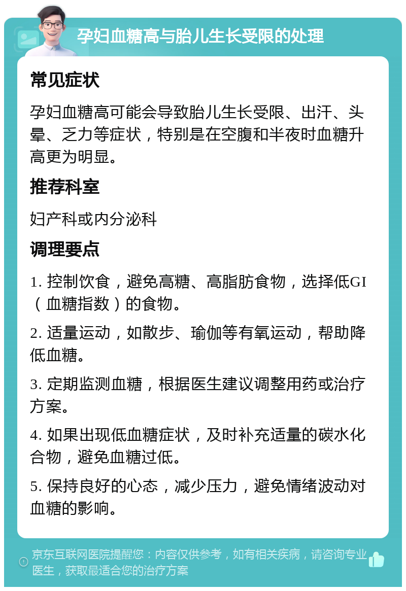 孕妇血糖高与胎儿生长受限的处理 常见症状 孕妇血糖高可能会导致胎儿生长受限、出汗、头晕、乏力等症状，特别是在空腹和半夜时血糖升高更为明显。 推荐科室 妇产科或内分泌科 调理要点 1. 控制饮食，避免高糖、高脂肪食物，选择低GI（血糖指数）的食物。 2. 适量运动，如散步、瑜伽等有氧运动，帮助降低血糖。 3. 定期监测血糖，根据医生建议调整用药或治疗方案。 4. 如果出现低血糖症状，及时补充适量的碳水化合物，避免血糖过低。 5. 保持良好的心态，减少压力，避免情绪波动对血糖的影响。