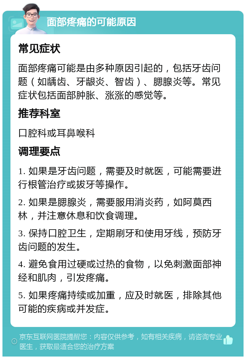 面部疼痛的可能原因 常见症状 面部疼痛可能是由多种原因引起的，包括牙齿问题（如龋齿、牙龈炎、智齿）、腮腺炎等。常见症状包括面部肿胀、涨涨的感觉等。 推荐科室 口腔科或耳鼻喉科 调理要点 1. 如果是牙齿问题，需要及时就医，可能需要进行根管治疗或拔牙等操作。 2. 如果是腮腺炎，需要服用消炎药，如阿莫西林，并注意休息和饮食调理。 3. 保持口腔卫生，定期刷牙和使用牙线，预防牙齿问题的发生。 4. 避免食用过硬或过热的食物，以免刺激面部神经和肌肉，引发疼痛。 5. 如果疼痛持续或加重，应及时就医，排除其他可能的疾病或并发症。