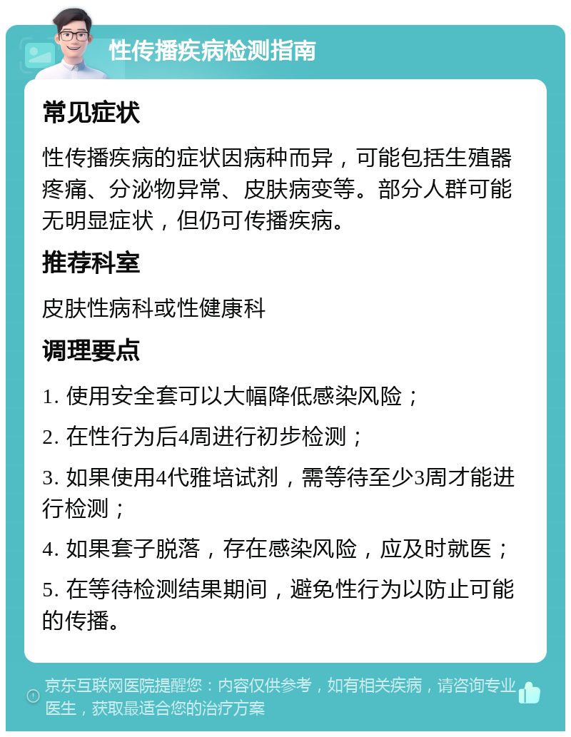 性传播疾病检测指南 常见症状 性传播疾病的症状因病种而异，可能包括生殖器疼痛、分泌物异常、皮肤病变等。部分人群可能无明显症状，但仍可传播疾病。 推荐科室 皮肤性病科或性健康科 调理要点 1. 使用安全套可以大幅降低感染风险； 2. 在性行为后4周进行初步检测； 3. 如果使用4代雅培试剂，需等待至少3周才能进行检测； 4. 如果套子脱落，存在感染风险，应及时就医； 5. 在等待检测结果期间，避免性行为以防止可能的传播。