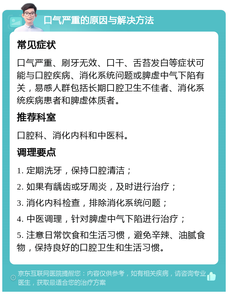 口气严重的原因与解决方法 常见症状 口气严重、刷牙无效、口干、舌苔发白等症状可能与口腔疾病、消化系统问题或脾虚中气下陷有关，易感人群包括长期口腔卫生不佳者、消化系统疾病患者和脾虚体质者。 推荐科室 口腔科、消化内科和中医科。 调理要点 1. 定期洗牙，保持口腔清洁； 2. 如果有龋齿或牙周炎，及时进行治疗； 3. 消化内科检查，排除消化系统问题； 4. 中医调理，针对脾虚中气下陷进行治疗； 5. 注意日常饮食和生活习惯，避免辛辣、油腻食物，保持良好的口腔卫生和生活习惯。