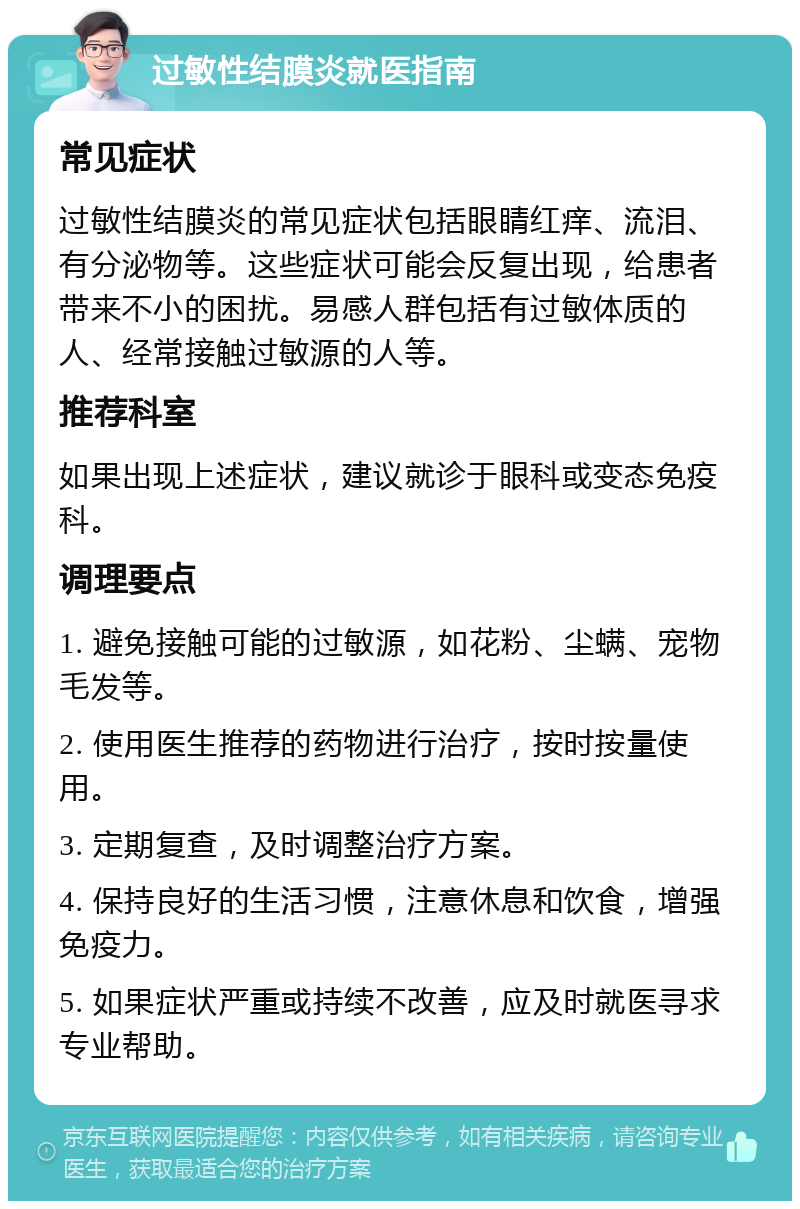 过敏性结膜炎就医指南 常见症状 过敏性结膜炎的常见症状包括眼睛红痒、流泪、有分泌物等。这些症状可能会反复出现，给患者带来不小的困扰。易感人群包括有过敏体质的人、经常接触过敏源的人等。 推荐科室 如果出现上述症状，建议就诊于眼科或变态免疫科。 调理要点 1. 避免接触可能的过敏源，如花粉、尘螨、宠物毛发等。 2. 使用医生推荐的药物进行治疗，按时按量使用。 3. 定期复查，及时调整治疗方案。 4. 保持良好的生活习惯，注意休息和饮食，增强免疫力。 5. 如果症状严重或持续不改善，应及时就医寻求专业帮助。