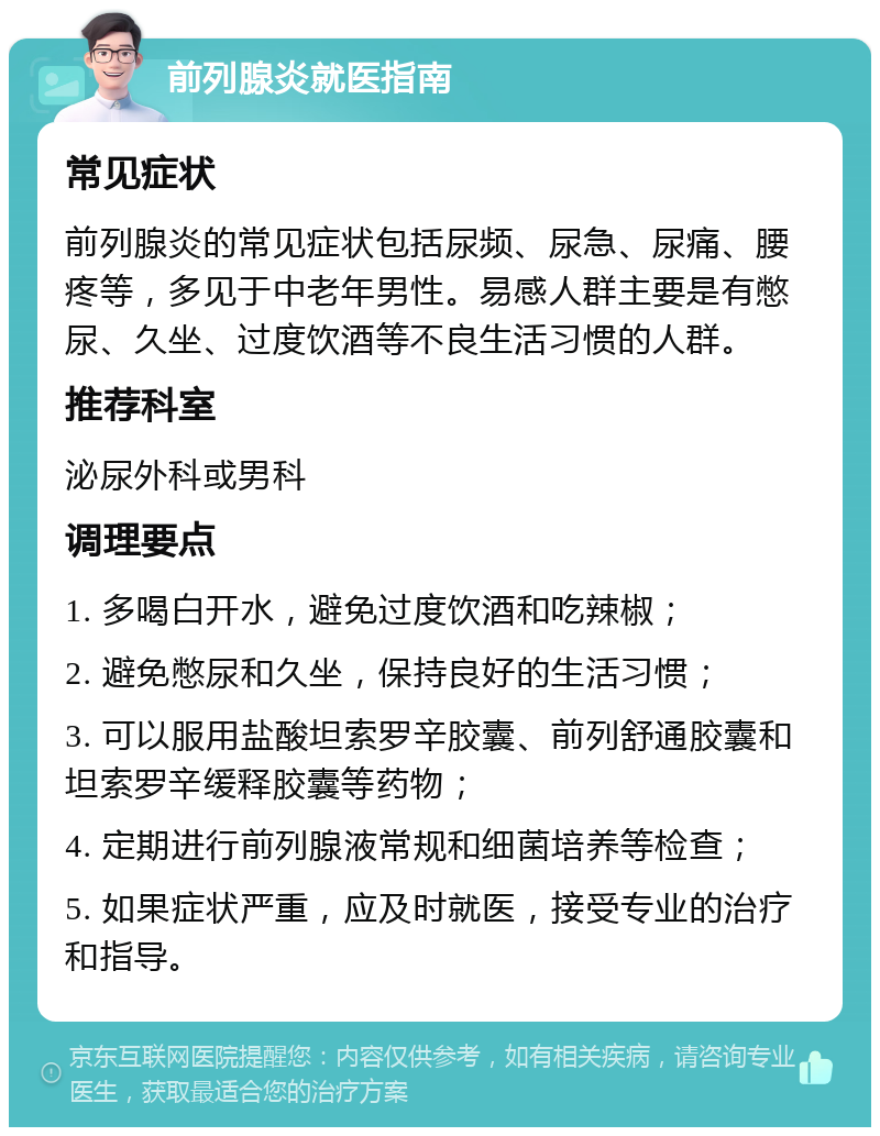 前列腺炎就医指南 常见症状 前列腺炎的常见症状包括尿频、尿急、尿痛、腰疼等，多见于中老年男性。易感人群主要是有憋尿、久坐、过度饮酒等不良生活习惯的人群。 推荐科室 泌尿外科或男科 调理要点 1. 多喝白开水，避免过度饮酒和吃辣椒； 2. 避免憋尿和久坐，保持良好的生活习惯； 3. 可以服用盐酸坦索罗辛胶囊、前列舒通胶囊和坦索罗辛缓释胶囊等药物； 4. 定期进行前列腺液常规和细菌培养等检查； 5. 如果症状严重，应及时就医，接受专业的治疗和指导。