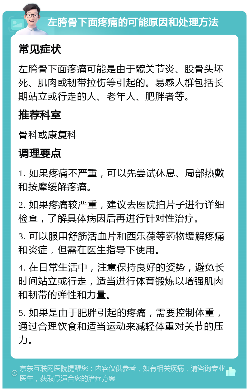 左胯骨下面疼痛的可能原因和处理方法 常见症状 左胯骨下面疼痛可能是由于髋关节炎、股骨头坏死、肌肉或韧带拉伤等引起的。易感人群包括长期站立或行走的人、老年人、肥胖者等。 推荐科室 骨科或康复科 调理要点 1. 如果疼痛不严重，可以先尝试休息、局部热敷和按摩缓解疼痛。 2. 如果疼痛较严重，建议去医院拍片子进行详细检查，了解具体病因后再进行针对性治疗。 3. 可以服用舒筋活血片和西乐葆等药物缓解疼痛和炎症，但需在医生指导下使用。 4. 在日常生活中，注意保持良好的姿势，避免长时间站立或行走，适当进行体育锻炼以增强肌肉和韧带的弹性和力量。 5. 如果是由于肥胖引起的疼痛，需要控制体重，通过合理饮食和适当运动来减轻体重对关节的压力。