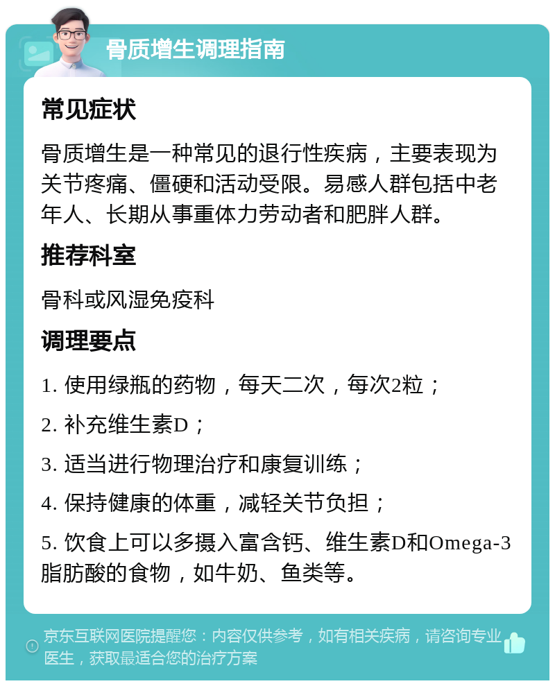 骨质增生调理指南 常见症状 骨质增生是一种常见的退行性疾病，主要表现为关节疼痛、僵硬和活动受限。易感人群包括中老年人、长期从事重体力劳动者和肥胖人群。 推荐科室 骨科或风湿免疫科 调理要点 1. 使用绿瓶的药物，每天二次，每次2粒； 2. 补充维生素D； 3. 适当进行物理治疗和康复训练； 4. 保持健康的体重，减轻关节负担； 5. 饮食上可以多摄入富含钙、维生素D和Omega-3脂肪酸的食物，如牛奶、鱼类等。