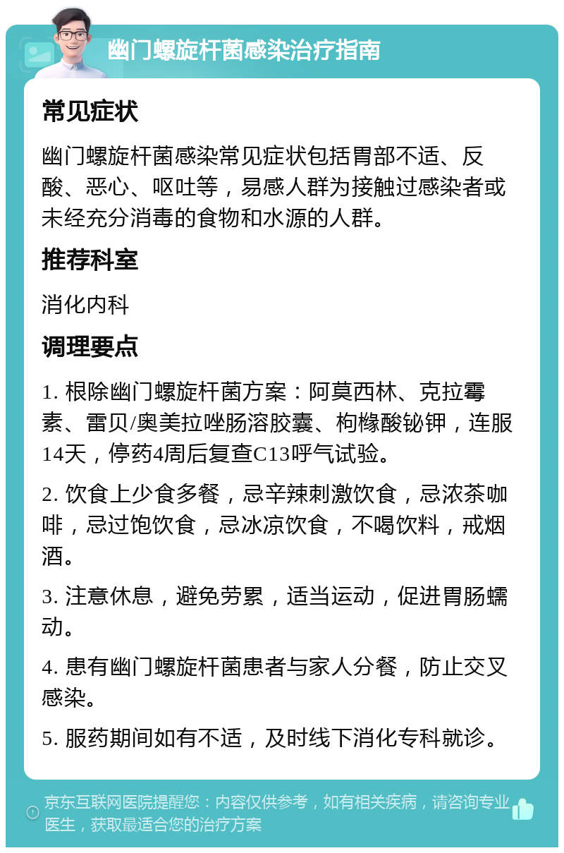 幽门螺旋杆菌感染治疗指南 常见症状 幽门螺旋杆菌感染常见症状包括胃部不适、反酸、恶心、呕吐等，易感人群为接触过感染者或未经充分消毒的食物和水源的人群。 推荐科室 消化内科 调理要点 1. 根除幽门螺旋杆菌方案：阿莫西林、克拉霉素、雷贝/奥美拉唑肠溶胶囊、枸橼酸铋钾，连服14天，停药4周后复查C13呼气试验。 2. 饮食上少食多餐，忌辛辣刺激饮食，忌浓茶咖啡，忌过饱饮食，忌冰凉饮食，不喝饮料，戒烟酒。 3. 注意休息，避免劳累，适当运动，促进胃肠蠕动。 4. 患有幽门螺旋杆菌患者与家人分餐，防止交叉感染。 5. 服药期间如有不适，及时线下消化专科就诊。