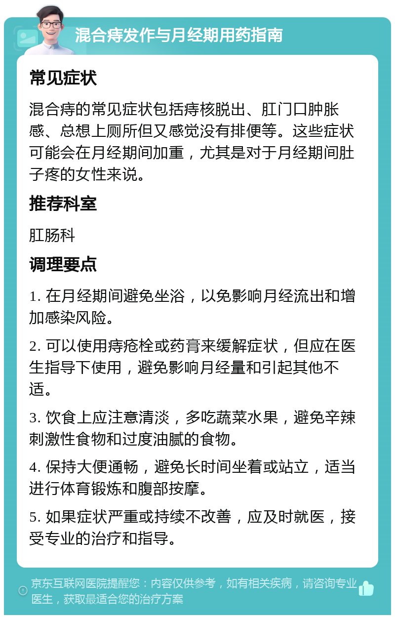 混合痔发作与月经期用药指南 常见症状 混合痔的常见症状包括痔核脱出、肛门口肿胀感、总想上厕所但又感觉没有排便等。这些症状可能会在月经期间加重，尤其是对于月经期间肚子疼的女性来说。 推荐科室 肛肠科 调理要点 1. 在月经期间避免坐浴，以免影响月经流出和增加感染风险。 2. 可以使用痔疮栓或药膏来缓解症状，但应在医生指导下使用，避免影响月经量和引起其他不适。 3. 饮食上应注意清淡，多吃蔬菜水果，避免辛辣刺激性食物和过度油腻的食物。 4. 保持大便通畅，避免长时间坐着或站立，适当进行体育锻炼和腹部按摩。 5. 如果症状严重或持续不改善，应及时就医，接受专业的治疗和指导。