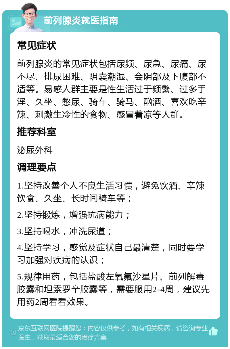 前列腺炎就医指南 常见症状 前列腺炎的常见症状包括尿频、尿急、尿痛、尿不尽、排尿困难、阴囊潮湿、会阴部及下腹部不适等。易感人群主要是性生活过于频繁、过多手淫、久坐、憋尿、骑车、骑马、酗酒、喜欢吃辛辣、刺激生冷性的食物、感冒着凉等人群。 推荐科室 泌尿外科 调理要点 1.坚持改善个人不良生活习惯，避免饮酒、辛辣饮食、久坐、长时间骑车等； 2.坚持锻炼，增强抗病能力； 3.坚持喝水，冲洗尿道； 4.坚持学习，感觉及症状自己最清楚，同时要学习加强对疾病的认识； 5.规律用药，包括盐酸左氧氟沙星片、前列解毒胶囊和坦索罗辛胶囊等，需要服用2-4周，建议先用药2周看看效果。