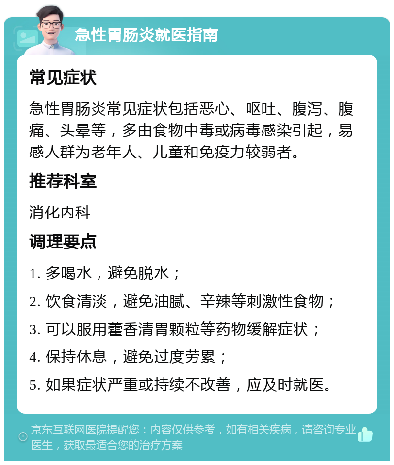 急性胃肠炎就医指南 常见症状 急性胃肠炎常见症状包括恶心、呕吐、腹泻、腹痛、头晕等，多由食物中毒或病毒感染引起，易感人群为老年人、儿童和免疫力较弱者。 推荐科室 消化内科 调理要点 1. 多喝水，避免脱水； 2. 饮食清淡，避免油腻、辛辣等刺激性食物； 3. 可以服用藿香清胃颗粒等药物缓解症状； 4. 保持休息，避免过度劳累； 5. 如果症状严重或持续不改善，应及时就医。