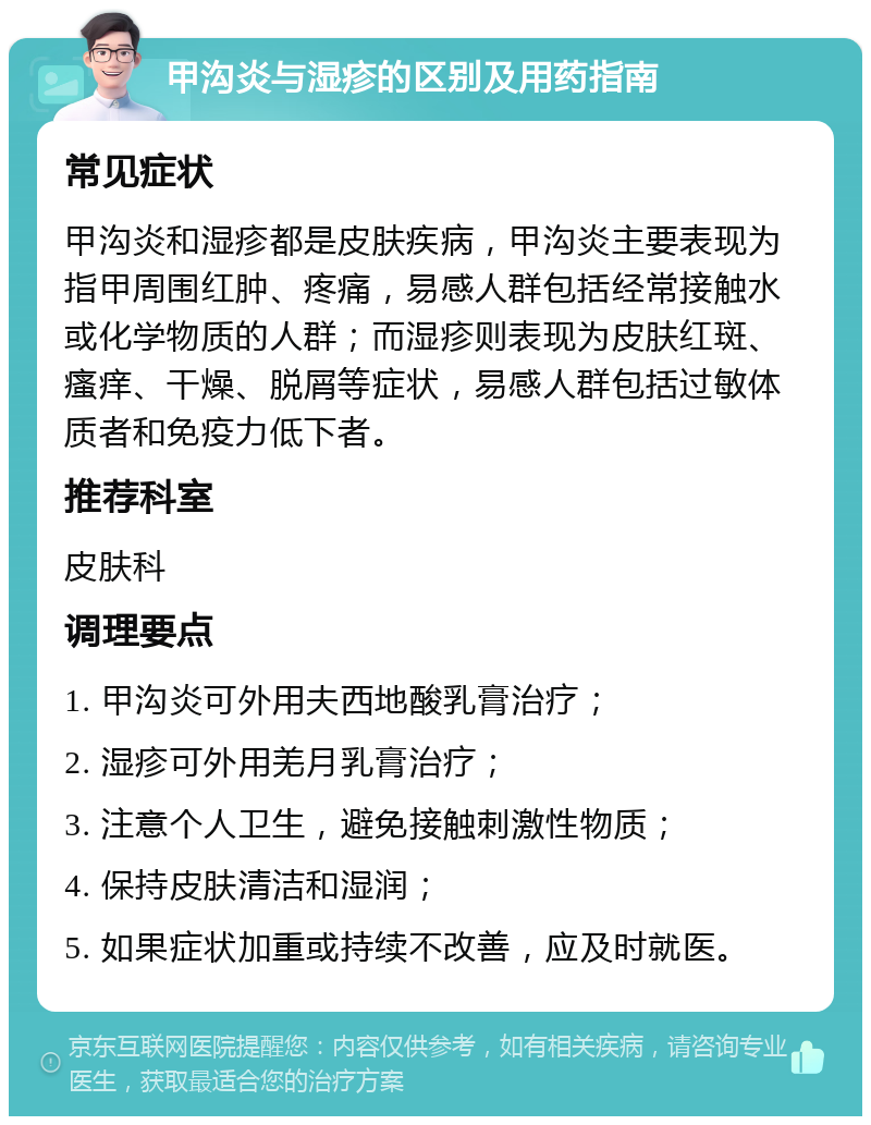 甲沟炎与湿疹的区别及用药指南 常见症状 甲沟炎和湿疹都是皮肤疾病，甲沟炎主要表现为指甲周围红肿、疼痛，易感人群包括经常接触水或化学物质的人群；而湿疹则表现为皮肤红斑、瘙痒、干燥、脱屑等症状，易感人群包括过敏体质者和免疫力低下者。 推荐科室 皮肤科 调理要点 1. 甲沟炎可外用夫西地酸乳膏治疗； 2. 湿疹可外用羌月乳膏治疗； 3. 注意个人卫生，避免接触刺激性物质； 4. 保持皮肤清洁和湿润； 5. 如果症状加重或持续不改善，应及时就医。