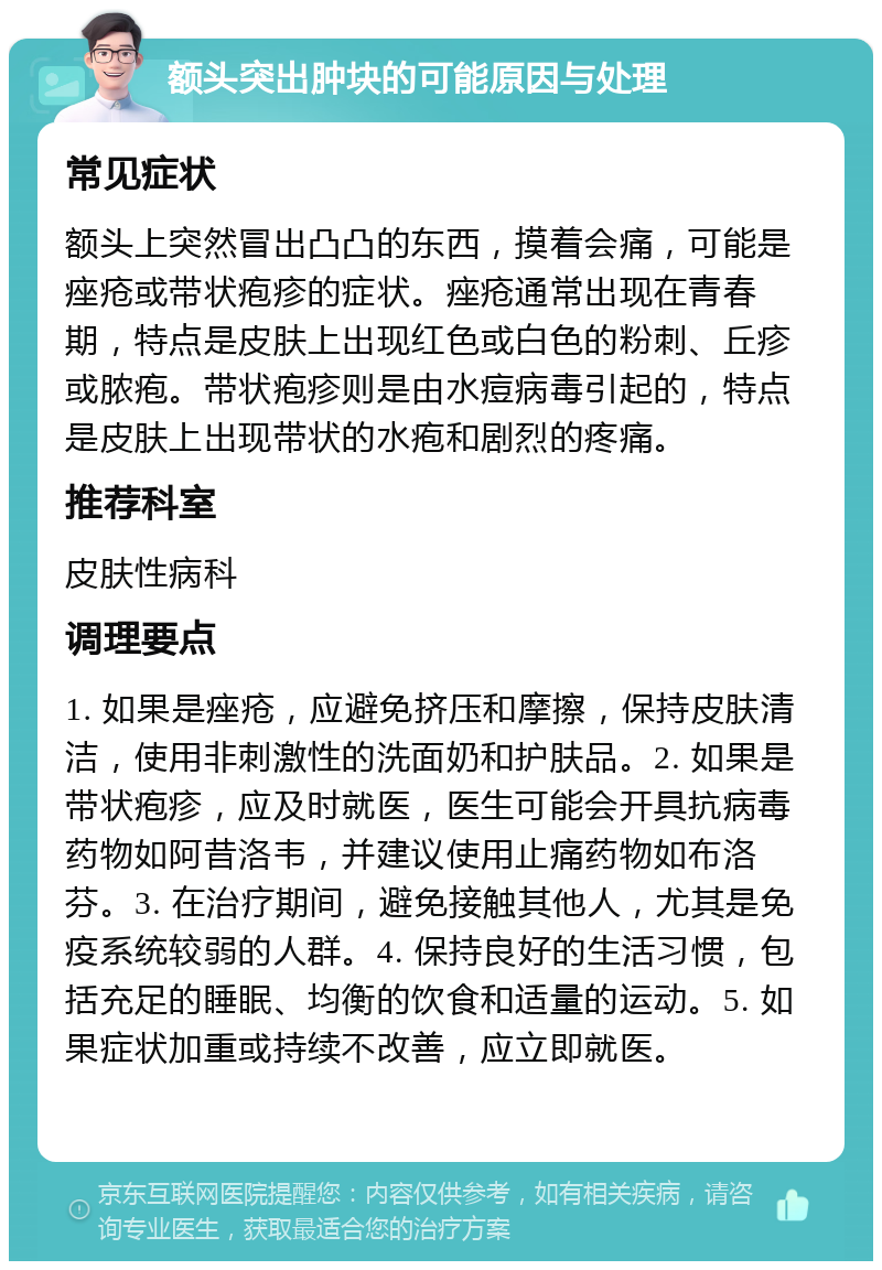 额头突出肿块的可能原因与处理 常见症状 额头上突然冒出凸凸的东西，摸着会痛，可能是痤疮或带状疱疹的症状。痤疮通常出现在青春期，特点是皮肤上出现红色或白色的粉刺、丘疹或脓疱。带状疱疹则是由水痘病毒引起的，特点是皮肤上出现带状的水疱和剧烈的疼痛。 推荐科室 皮肤性病科 调理要点 1. 如果是痤疮，应避免挤压和摩擦，保持皮肤清洁，使用非刺激性的洗面奶和护肤品。2. 如果是带状疱疹，应及时就医，医生可能会开具抗病毒药物如阿昔洛韦，并建议使用止痛药物如布洛芬。3. 在治疗期间，避免接触其他人，尤其是免疫系统较弱的人群。4. 保持良好的生活习惯，包括充足的睡眠、均衡的饮食和适量的运动。5. 如果症状加重或持续不改善，应立即就医。