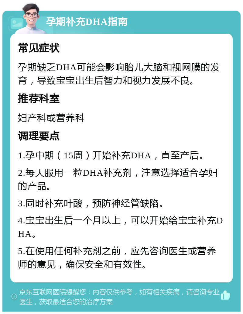 孕期补充DHA指南 常见症状 孕期缺乏DHA可能会影响胎儿大脑和视网膜的发育，导致宝宝出生后智力和视力发展不良。 推荐科室 妇产科或营养科 调理要点 1.孕中期（15周）开始补充DHA，直至产后。 2.每天服用一粒DHA补充剂，注意选择适合孕妇的产品。 3.同时补充叶酸，预防神经管缺陷。 4.宝宝出生后一个月以上，可以开始给宝宝补充DHA。 5.在使用任何补充剂之前，应先咨询医生或营养师的意见，确保安全和有效性。