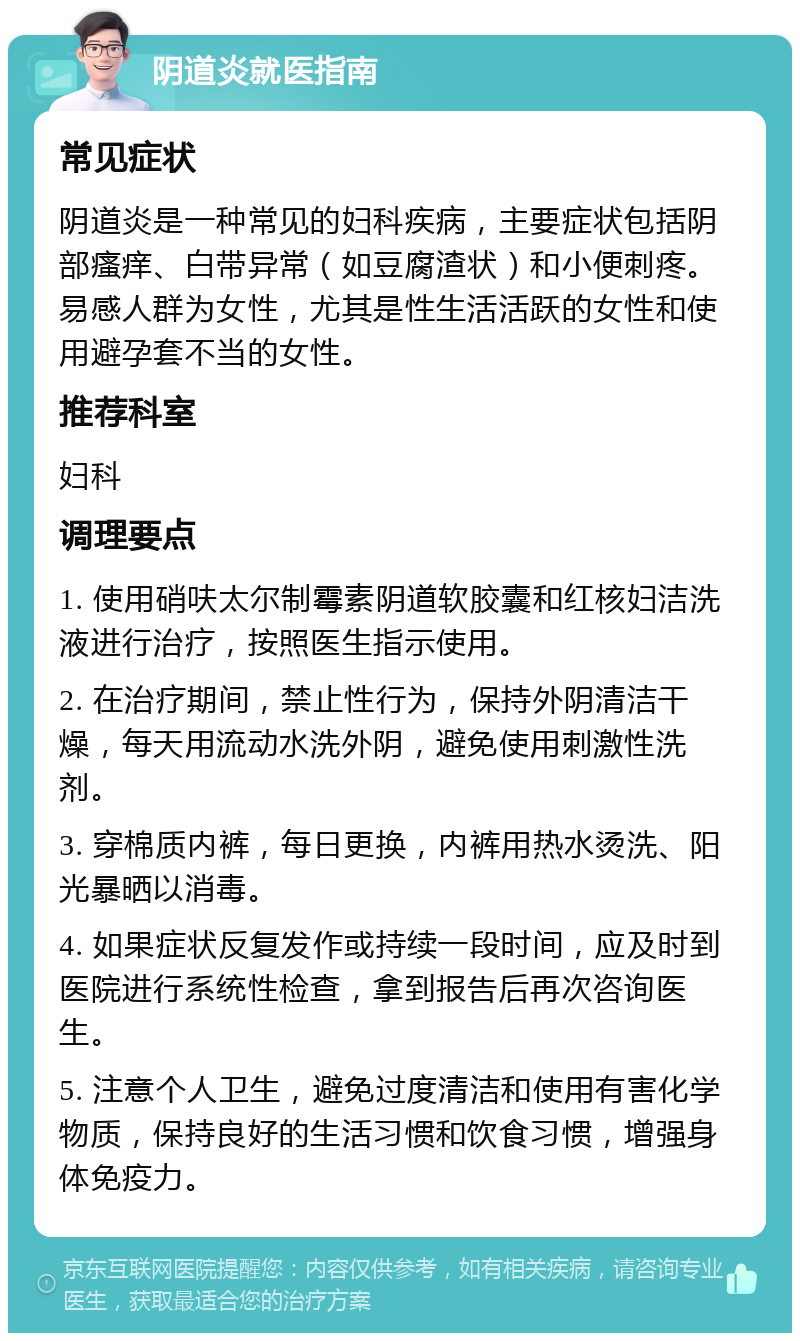 阴道炎就医指南 常见症状 阴道炎是一种常见的妇科疾病，主要症状包括阴部瘙痒、白带异常（如豆腐渣状）和小便刺疼。易感人群为女性，尤其是性生活活跃的女性和使用避孕套不当的女性。 推荐科室 妇科 调理要点 1. 使用硝呋太尔制霉素阴道软胶囊和红核妇洁洗液进行治疗，按照医生指示使用。 2. 在治疗期间，禁止性行为，保持外阴清洁干燥，每天用流动水洗外阴，避免使用刺激性洗剂。 3. 穿棉质内裤，每日更换，内裤用热水烫洗、阳光暴晒以消毒。 4. 如果症状反复发作或持续一段时间，应及时到医院进行系统性检查，拿到报告后再次咨询医生。 5. 注意个人卫生，避免过度清洁和使用有害化学物质，保持良好的生活习惯和饮食习惯，增强身体免疫力。