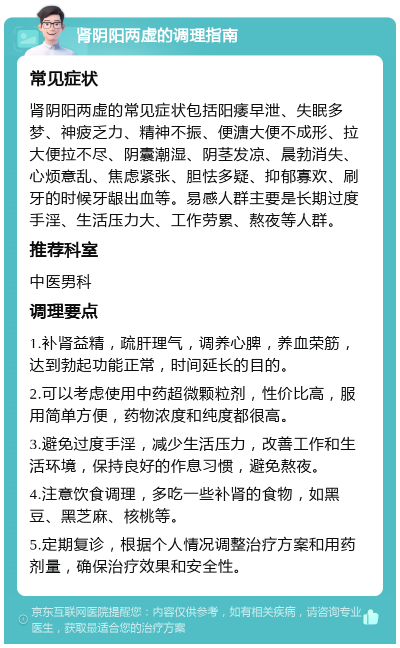 肾阴阳两虚的调理指南 常见症状 肾阴阳两虚的常见症状包括阳痿早泄、失眠多梦、神疲乏力、精神不振、便溏大便不成形、拉大便拉不尽、阴囊潮湿、阴茎发凉、晨勃消失、心烦意乱、焦虑紧张、胆怯多疑、抑郁寡欢、刷牙的时候牙龈出血等。易感人群主要是长期过度手淫、生活压力大、工作劳累、熬夜等人群。 推荐科室 中医男科 调理要点 1.补肾益精，疏肝理气，调养心脾，养血荣筋，达到勃起功能正常，时间延长的目的。 2.可以考虑使用中药超微颗粒剂，性价比高，服用简单方便，药物浓度和纯度都很高。 3.避免过度手淫，减少生活压力，改善工作和生活环境，保持良好的作息习惯，避免熬夜。 4.注意饮食调理，多吃一些补肾的食物，如黑豆、黑芝麻、核桃等。 5.定期复诊，根据个人情况调整治疗方案和用药剂量，确保治疗效果和安全性。