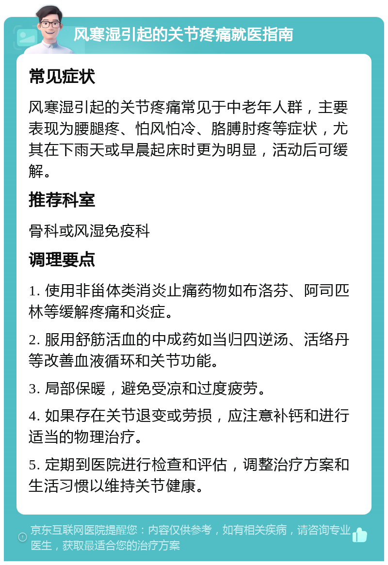 风寒湿引起的关节疼痛就医指南 常见症状 风寒湿引起的关节疼痛常见于中老年人群，主要表现为腰腿疼、怕风怕冷、胳膊肘疼等症状，尤其在下雨天或早晨起床时更为明显，活动后可缓解。 推荐科室 骨科或风湿免疫科 调理要点 1. 使用非甾体类消炎止痛药物如布洛芬、阿司匹林等缓解疼痛和炎症。 2. 服用舒筋活血的中成药如当归四逆汤、活络丹等改善血液循环和关节功能。 3. 局部保暖，避免受凉和过度疲劳。 4. 如果存在关节退变或劳损，应注意补钙和进行适当的物理治疗。 5. 定期到医院进行检查和评估，调整治疗方案和生活习惯以维持关节健康。