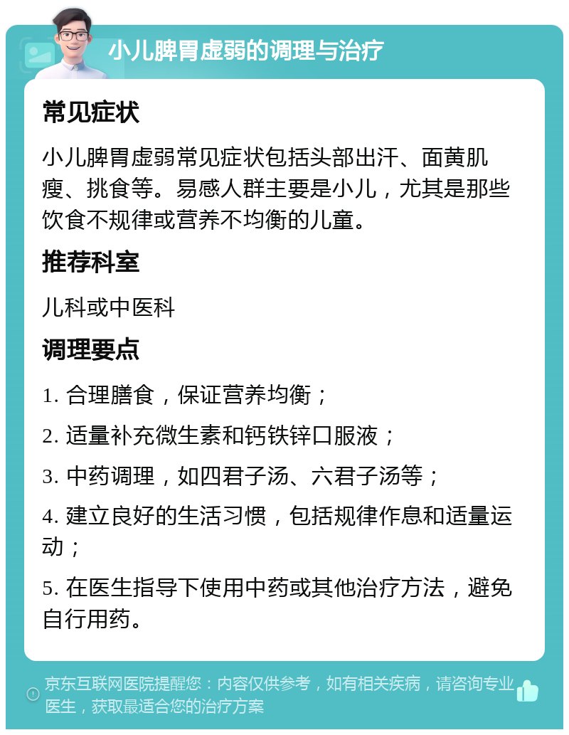 小儿脾胃虚弱的调理与治疗 常见症状 小儿脾胃虚弱常见症状包括头部出汗、面黄肌瘦、挑食等。易感人群主要是小儿，尤其是那些饮食不规律或营养不均衡的儿童。 推荐科室 儿科或中医科 调理要点 1. 合理膳食，保证营养均衡； 2. 适量补充微生素和钙铁锌口服液； 3. 中药调理，如四君子汤、六君子汤等； 4. 建立良好的生活习惯，包括规律作息和适量运动； 5. 在医生指导下使用中药或其他治疗方法，避免自行用药。