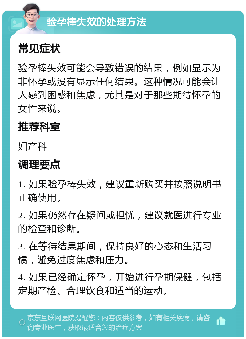 验孕棒失效的处理方法 常见症状 验孕棒失效可能会导致错误的结果，例如显示为非怀孕或没有显示任何结果。这种情况可能会让人感到困惑和焦虑，尤其是对于那些期待怀孕的女性来说。 推荐科室 妇产科 调理要点 1. 如果验孕棒失效，建议重新购买并按照说明书正确使用。 2. 如果仍然存在疑问或担忧，建议就医进行专业的检查和诊断。 3. 在等待结果期间，保持良好的心态和生活习惯，避免过度焦虑和压力。 4. 如果已经确定怀孕，开始进行孕期保健，包括定期产检、合理饮食和适当的运动。