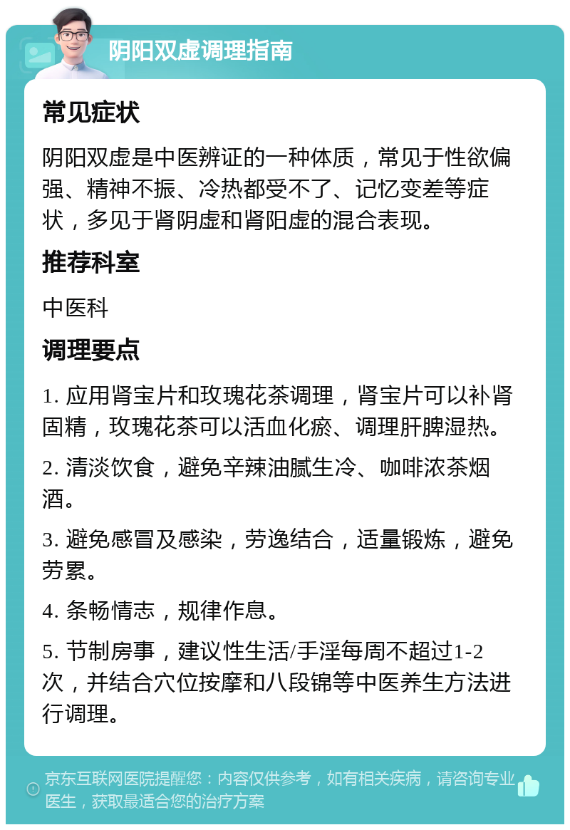 阴阳双虚调理指南 常见症状 阴阳双虚是中医辨证的一种体质，常见于性欲偏强、精神不振、冷热都受不了、记忆变差等症状，多见于肾阴虚和肾阳虚的混合表现。 推荐科室 中医科 调理要点 1. 应用肾宝片和玫瑰花茶调理，肾宝片可以补肾固精，玫瑰花茶可以活血化瘀、调理肝脾湿热。 2. 清淡饮食，避免辛辣油腻生冷、咖啡浓茶烟酒。 3. 避免感冒及感染，劳逸结合，适量锻炼，避免劳累。 4. 条畅情志，规律作息。 5. 节制房事，建议性生活/手淫每周不超过1-2次，并结合穴位按摩和八段锦等中医养生方法进行调理。