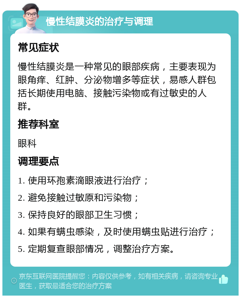 慢性结膜炎的治疗与调理 常见症状 慢性结膜炎是一种常见的眼部疾病，主要表现为眼角痒、红肿、分泌物增多等症状，易感人群包括长期使用电脑、接触污染物或有过敏史的人群。 推荐科室 眼科 调理要点 1. 使用环孢素滴眼液进行治疗； 2. 避免接触过敏原和污染物； 3. 保持良好的眼部卫生习惯； 4. 如果有螨虫感染，及时使用螨虫贴进行治疗； 5. 定期复查眼部情况，调整治疗方案。