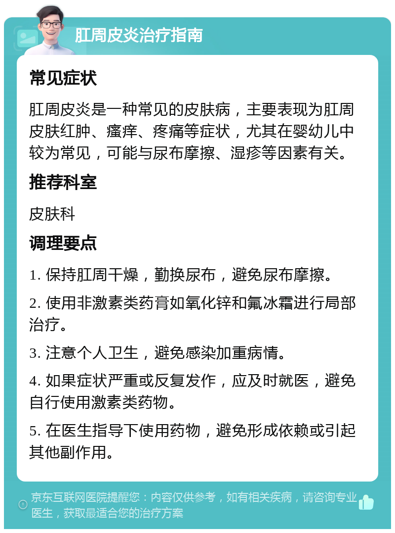 肛周皮炎治疗指南 常见症状 肛周皮炎是一种常见的皮肤病，主要表现为肛周皮肤红肿、瘙痒、疼痛等症状，尤其在婴幼儿中较为常见，可能与尿布摩擦、湿疹等因素有关。 推荐科室 皮肤科 调理要点 1. 保持肛周干燥，勤换尿布，避免尿布摩擦。 2. 使用非激素类药膏如氧化锌和氟冰霜进行局部治疗。 3. 注意个人卫生，避免感染加重病情。 4. 如果症状严重或反复发作，应及时就医，避免自行使用激素类药物。 5. 在医生指导下使用药物，避免形成依赖或引起其他副作用。