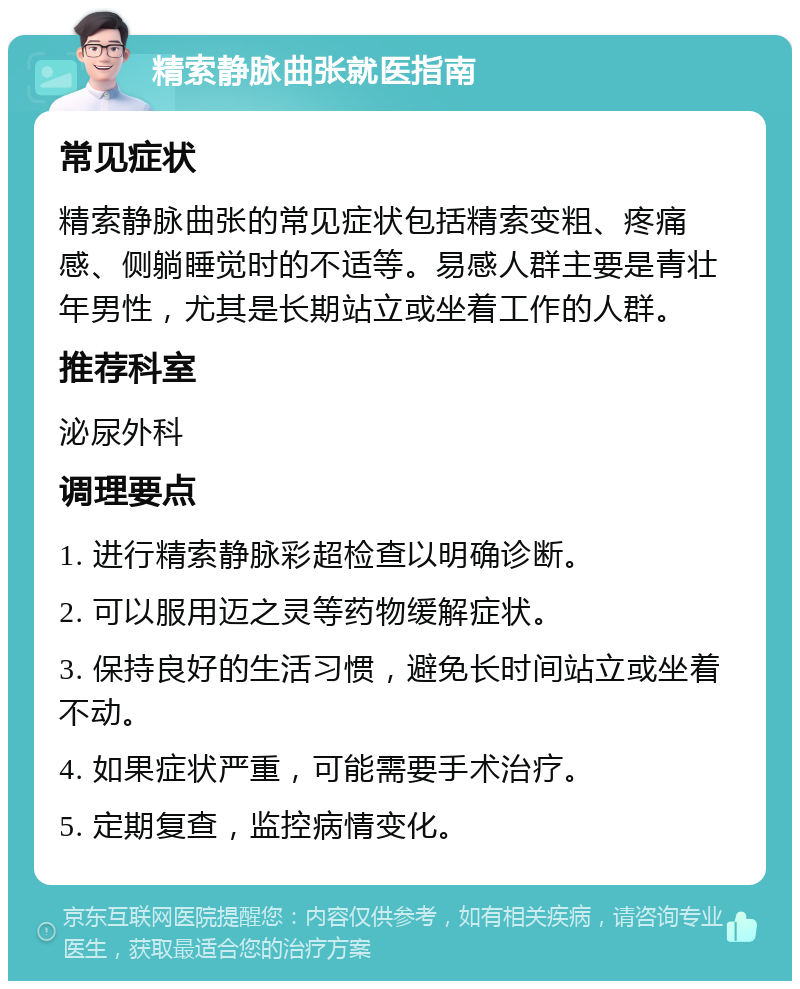 精索静脉曲张就医指南 常见症状 精索静脉曲张的常见症状包括精索变粗、疼痛感、侧躺睡觉时的不适等。易感人群主要是青壮年男性，尤其是长期站立或坐着工作的人群。 推荐科室 泌尿外科 调理要点 1. 进行精索静脉彩超检查以明确诊断。 2. 可以服用迈之灵等药物缓解症状。 3. 保持良好的生活习惯，避免长时间站立或坐着不动。 4. 如果症状严重，可能需要手术治疗。 5. 定期复查，监控病情变化。