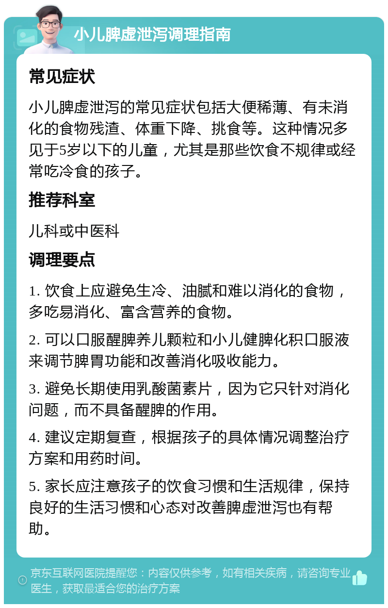 小儿脾虚泄泻调理指南 常见症状 小儿脾虚泄泻的常见症状包括大便稀薄、有未消化的食物残渣、体重下降、挑食等。这种情况多见于5岁以下的儿童，尤其是那些饮食不规律或经常吃冷食的孩子。 推荐科室 儿科或中医科 调理要点 1. 饮食上应避免生冷、油腻和难以消化的食物，多吃易消化、富含营养的食物。 2. 可以口服醒脾养儿颗粒和小儿健脾化积口服液来调节脾胃功能和改善消化吸收能力。 3. 避免长期使用乳酸菌素片，因为它只针对消化问题，而不具备醒脾的作用。 4. 建议定期复查，根据孩子的具体情况调整治疗方案和用药时间。 5. 家长应注意孩子的饮食习惯和生活规律，保持良好的生活习惯和心态对改善脾虚泄泻也有帮助。